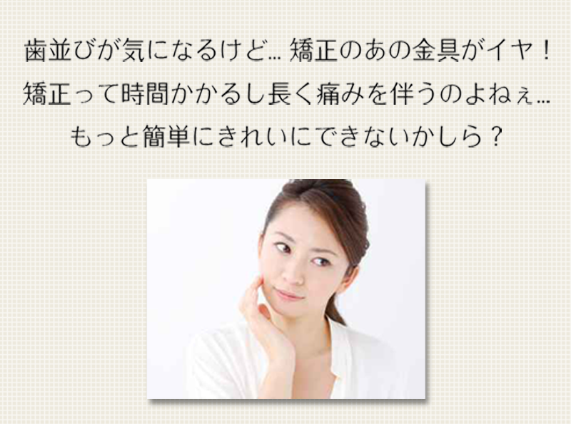 歯並びが気になるけど...矯正のあの金具がイヤ！矯正って時間かかるし長く痛みを伴うのよねぇ...もっと簡単にきれいにできないかしら？